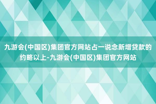 九游会(中国区)集团官方网站占一说念新增贷款的约略以上-九游会(中国区)集团官方网站