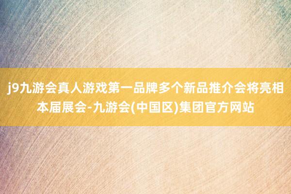 j9九游会真人游戏第一品牌多个新品推介会将亮相本届展会-九游会(中国区)集团官方网站