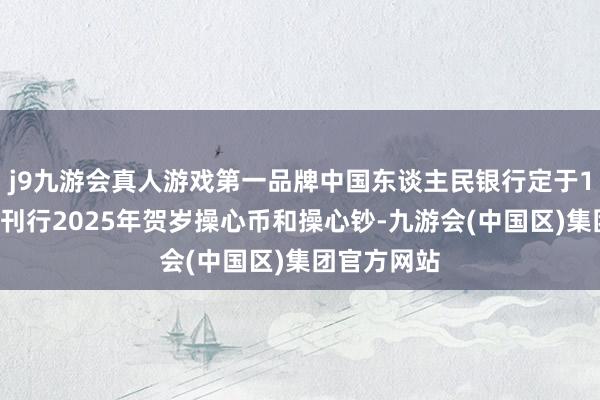 j9九游会真人游戏第一品牌中国东谈主民银行定于16日起络续刊行2025年贺岁操心币和操心钞-九游会(中国区)集团官方网站