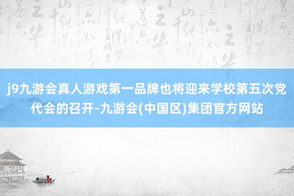 j9九游会真人游戏第一品牌也将迎来学校第五次党代会的召开-九游会(中国区)集团官方网站