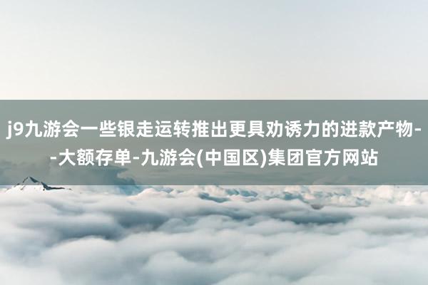 j9九游会一些银走运转推出更具劝诱力的进款产物--大额存单-九游会(中国区)集团官方网站