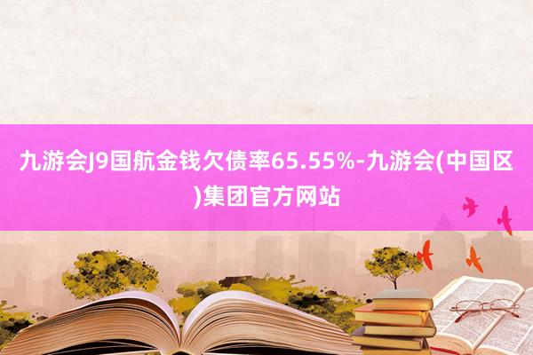 九游会J9国航金钱欠债率65.55%-九游会(中国区)集团官方网站