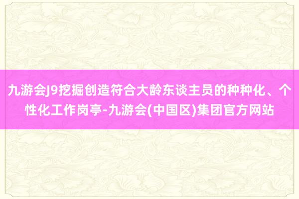 九游会J9挖掘创造符合大龄东谈主员的种种化、个性化工作岗亭-九游会(中国区)集团官方网站