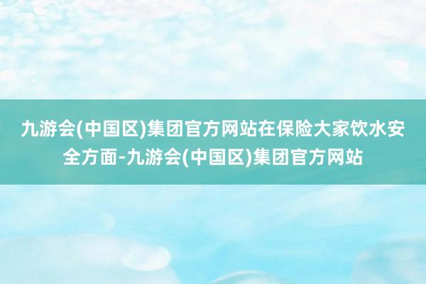 九游会(中国区)集团官方网站　　在保险大家饮水安全方面-九游会(中国区)集团官方网站