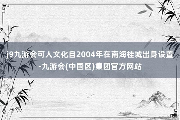 j9九游会可人文化自2004年在南海桂城出身设置-九游会(中国区)集团官方网站