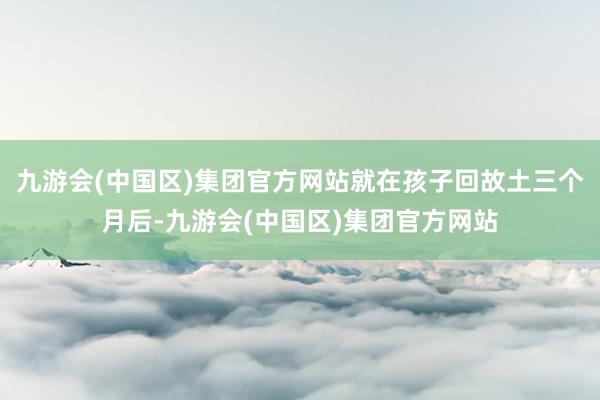 九游会(中国区)集团官方网站就在孩子回故土三个月后-九游会(中国区)集团官方网站