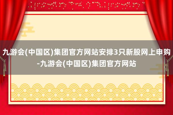 九游会(中国区)集团官方网站安排3只新股网上申购-九游会(中国区)集团官方网站