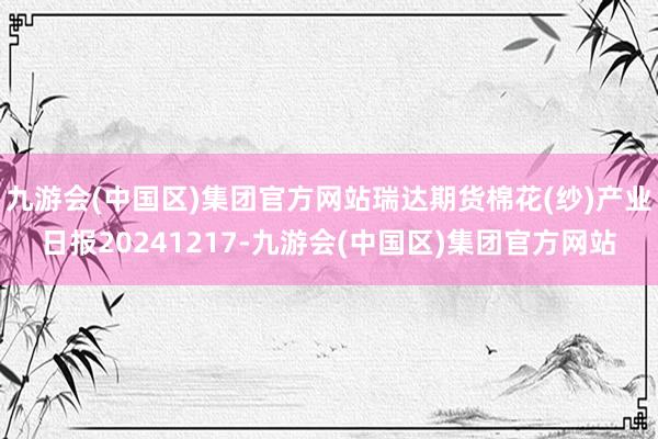 九游会(中国区)集团官方网站瑞达期货棉花(纱)产业日报20241217-九游会(中国区)集团官方网站