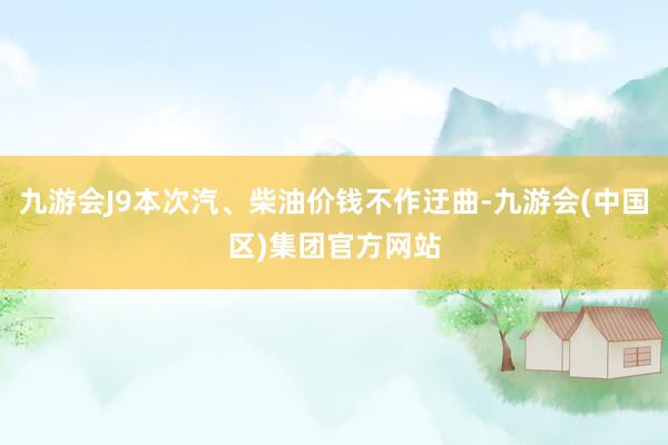 九游会J9本次汽、柴油价钱不作迂曲-九游会(中国区)集团官方网站