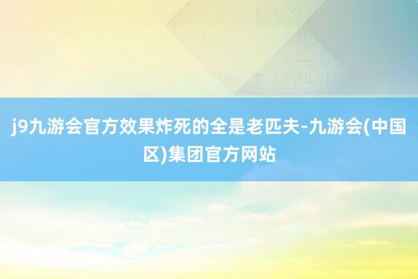 j9九游会官方效果炸死的全是老匹夫-九游会(中国区)集团官方网站