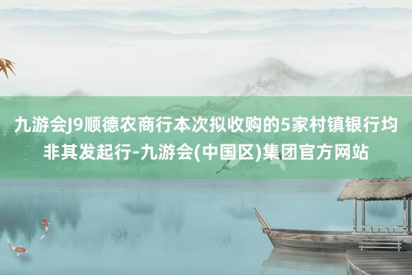 九游会J9顺德农商行本次拟收购的5家村镇银行均非其发起行-九游会(中国区)集团官方网站