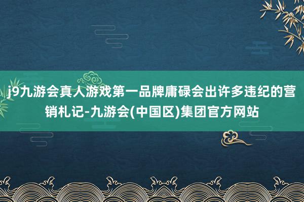 j9九游会真人游戏第一品牌庸碌会出许多违纪的营销札记-九游会(中国区)集团官方网站