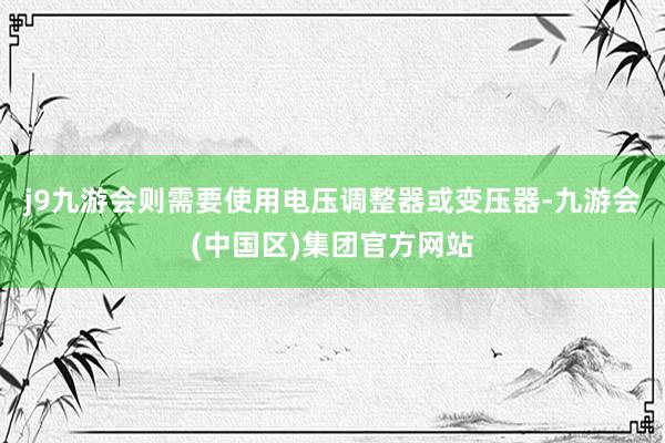 j9九游会则需要使用电压调整器或变压器-九游会(中国区)集团官方网站