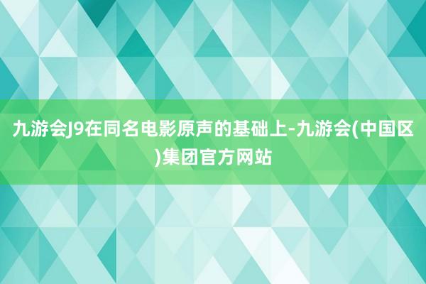 九游会J9在同名电影原声的基础上-九游会(中国区)集团官方网站