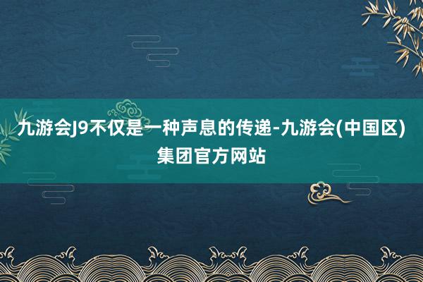 九游会J9不仅是一种声息的传递-九游会(中国区)集团官方网站