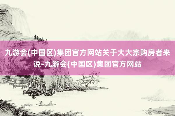 九游会(中国区)集团官方网站关于大大宗购房者来说-九游会(中国区)集团官方网站