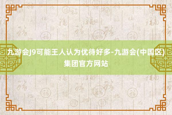 九游会J9可能王人认为优待好多-九游会(中国区)集团官方网站