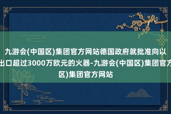 九游会(中国区)集团官方网站德国政府就批准向以色列出口超过3000万欧元的火器-九游会(中国区)集团官方网站