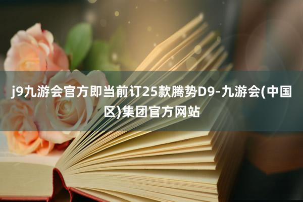 j9九游会官方即当前订25款腾势D9-九游会(中国区)集团官方网站