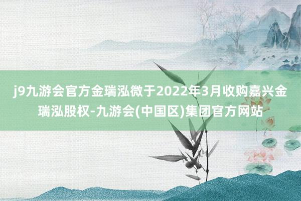 j9九游会官方金瑞泓微于2022年3月收购嘉兴金瑞泓股权-九游会(中国区)集团官方网站