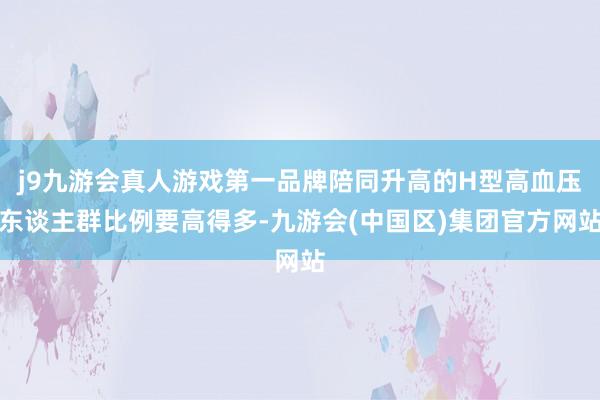 j9九游会真人游戏第一品牌陪同升高的H型高血压东谈主群比例要高得多-九游会(中国区)集团官方网站