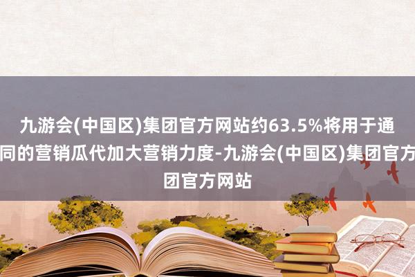 九游会(中国区)集团官方网站约63.5%将用于通过不同的营销瓜代加大营销力度-九游会(中国区)集团官方网站