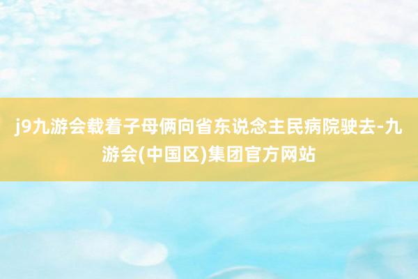 j9九游会载着子母俩向省东说念主民病院驶去-九游会(中国区)集团官方网站