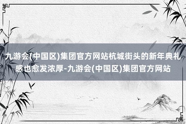 九游会(中国区)集团官方网站杭城街头的新年典礼感也愈发浓厚-九游会(中国区)集团官方网站