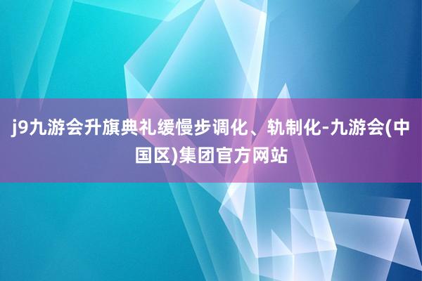 j9九游会升旗典礼缓慢步调化、轨制化-九游会(中国区)集团官方网站