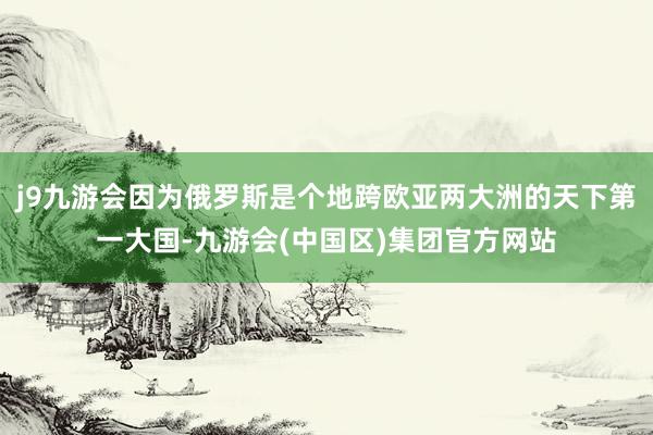 j9九游会因为俄罗斯是个地跨欧亚两大洲的天下第一大国-九游会(中国区)集团官方网站