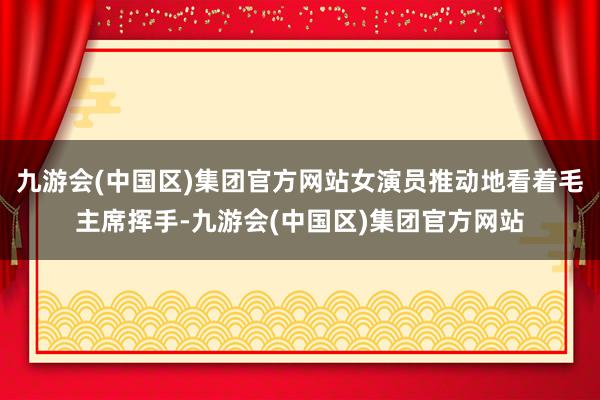 九游会(中国区)集团官方网站女演员推动地看着毛主席挥手-九游会(中国区)集团官方网站