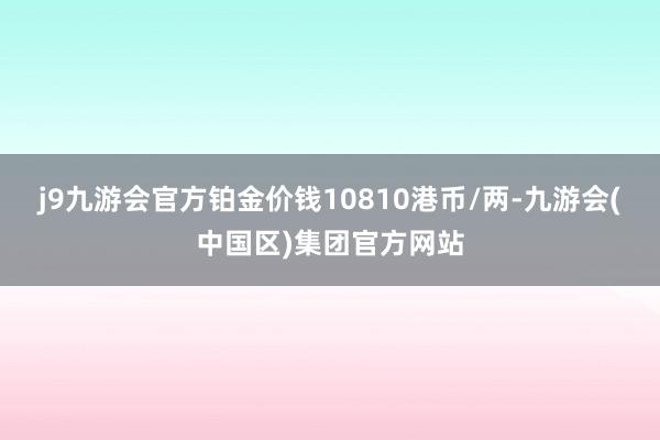 j9九游会官方铂金价钱10810港币/两-九游会(中国区)集团官方网站