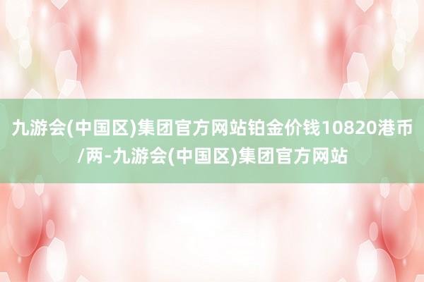 九游会(中国区)集团官方网站铂金价钱10820港币/两-九游会(中国区)集团官方网站