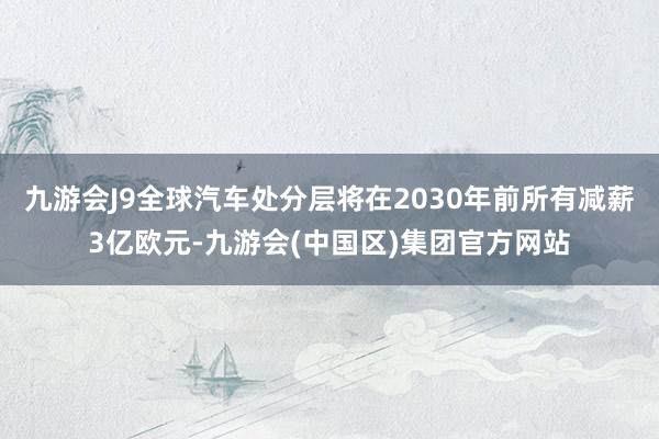 九游会J9全球汽车处分层将在2030年前所有减薪3亿欧元-九游会(中国区)集团官方网站