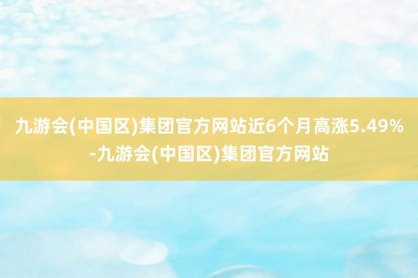 九游会(中国区)集团官方网站近6个月高涨5.49%-九游会(中国区)集团官方网站