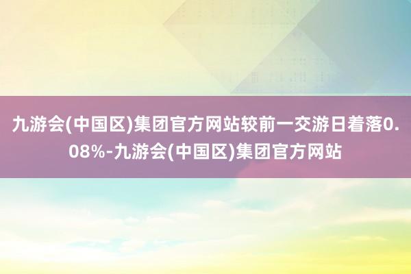 九游会(中国区)集团官方网站较前一交游日着落0.08%-九游会(中国区)集团官方网站