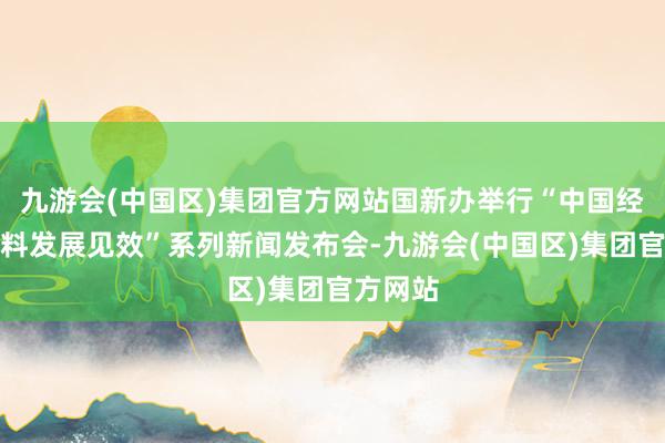 九游会(中国区)集团官方网站国新办举行“中国经济高质料发展见效”系列新闻发布会-九游会(中国区)集团官方网站