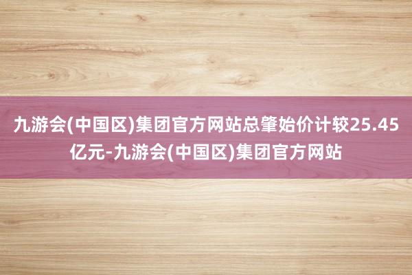 九游会(中国区)集团官方网站总肇始价计较25.45亿元-九游会(中国区)集团官方网站