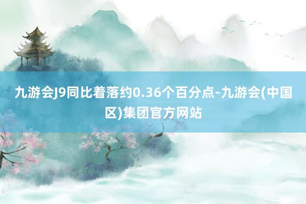 九游会J9同比着落约0.36个百分点-九游会(中国区)集团官方网站