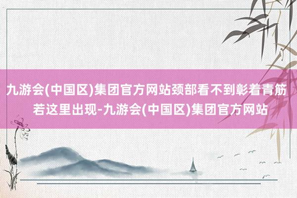 九游会(中国区)集团官方网站颈部看不到彰着青筋  若这里出现-九游会(中国区)集团官方网站