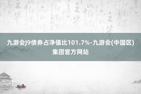 九游会J9债券占净值比101.7%-九游会(中国区)集团官方网站