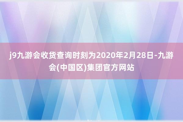 j9九游会收货查询时刻为2020年2月28日-九游会(中国区)集团官方网站