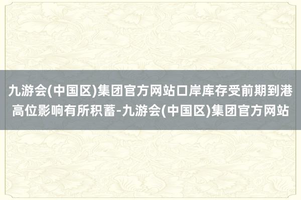 九游会(中国区)集团官方网站口岸库存受前期到港高位影响有所积蓄-九游会(中国区)集团官方网站