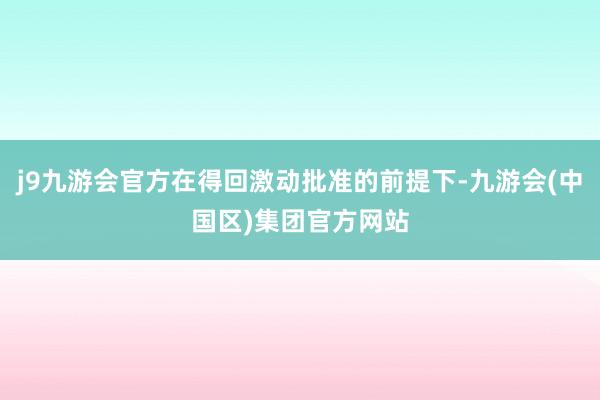 j9九游会官方在得回激动批准的前提下-九游会(中国区)集团官方网站