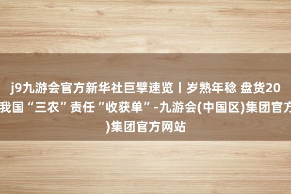 j9九游会官方新华社巨擘速览丨岁熟年稔 盘货2024年我国“三农”责任“收获单”-九游会(中国区)集团官方网站