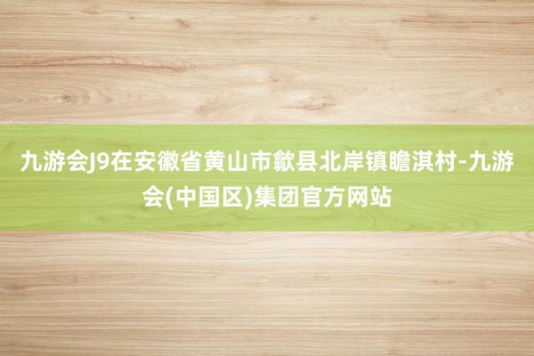 九游会J9在安徽省黄山市歙县北岸镇瞻淇村-九游会(中国区)集团官方网站