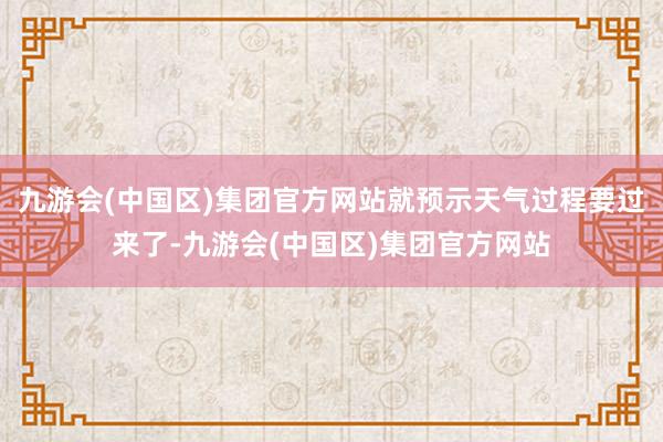 九游会(中国区)集团官方网站就预示天气过程要过来了-九游会(中国区)集团官方网站