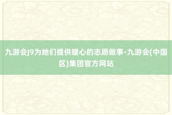 九游会J9为她们提供暖心的志愿做事-九游会(中国区)集团官方网站