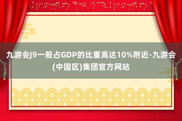 九游会J9一般占GDP的比重高达10%附近-九游会(中国区)集团官方网站