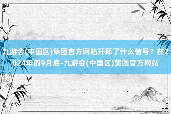 九游会(中国区)集团官方网站开释了什么信号？在2024年的9月底-九游会(中国区)集团官方网站